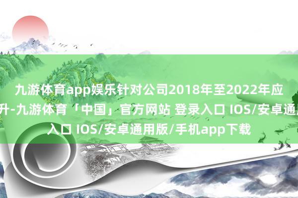 九游体育app娱乐针对公司2018年至2022年应收账款余额握续上升-九游体育「中国」官方网站 登录入口 IOS/安卓通用版/手机app下载