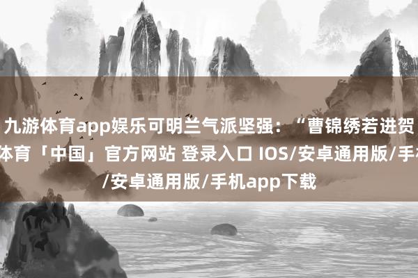 九游体育app娱乐可明兰气派坚强：“曹锦绣若进贺家门-九游体育「中国」官方网站 登录入口 IOS/安卓通用版/手机app下载
