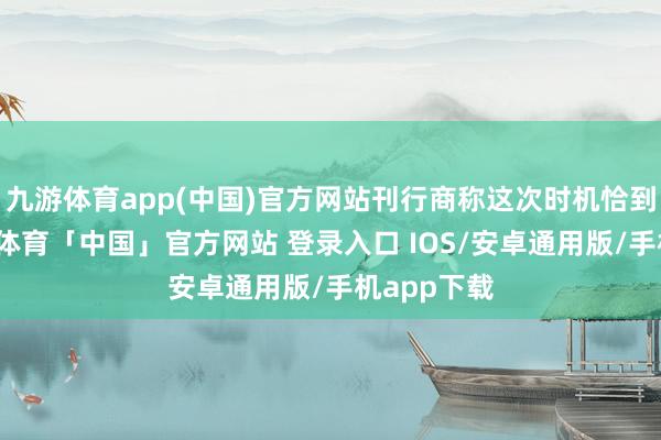 九游体育app(中国)官方网站刊行商称这次时机恰到平允-九游体育「中国」官方网站 登录入口 IOS/安卓通用版/手机app下载