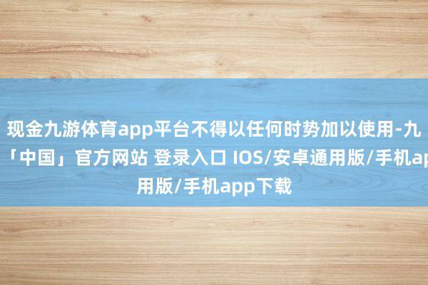 现金九游体育app平台不得以任何时势加以使用-九游体育「中国」官方网站 登录入口 IOS/安卓通用版/手机app下载