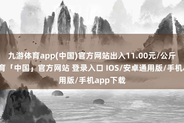 九游体育app(中国)官方网站出入11.00元/公斤-九游体育「中国」官方网站 登录入口 IOS/安卓通用版/手机app下载