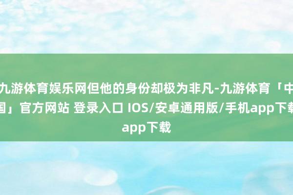 九游体育娱乐网但他的身份却极为非凡-九游体育「中国」官方网站 登录入口 IOS/安卓通用版/手机app下载