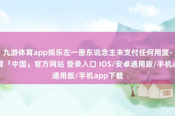 九游体育app娱乐左一册东说念主未支付任何用度-九游体育「中国」官方网站 登录入口 IOS/安卓通用版/手机app下载