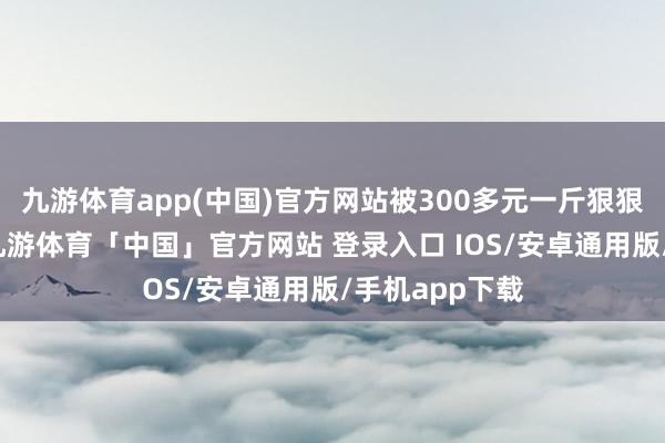 九游体育app(中国)官方网站被300多元一斤狠狠宰过的屋主-九游体育「中国」官方网站 登录入口 IOS/安卓通用版/手机app下载