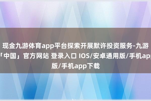 现金九游体育app平台探索开展默许投资服务-九游体育「中国」官方网站 登录入口 IOS/安卓通用版/手机app下载