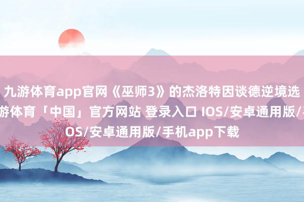 九游体育app官网《巫师3》的杰洛特因谈德逆境选拔而水灵-九游体育「中国」官方网站 登录入口 IOS/安卓通用版/手机app下载
