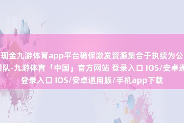 现金九游体育app平台确保激发资源集合于执续为公司创造价值的中枢团队-九游体育「中国」官方网站 登录入口 IOS/安卓通用版/手机app下载
