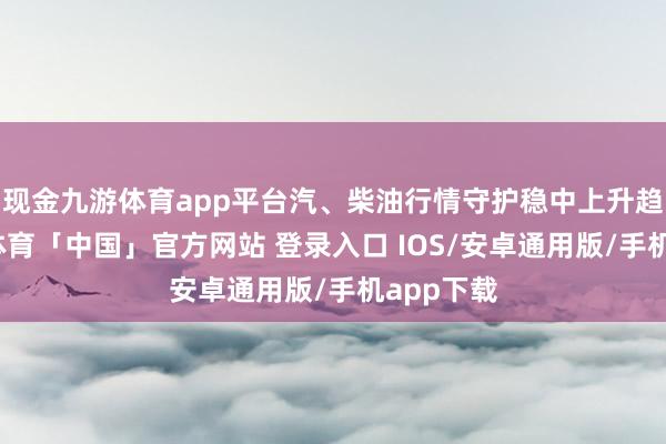 现金九游体育app平台汽、柴油行情守护稳中上升趋势-九游体育「中国」官方网站 登录入口 IOS/安卓通用版/手机app下载