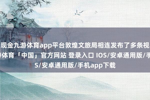 现金九游体育app平台敦煌文旅局相连发布了多条视频实质-九游体育「中国」官方网站 登录入口 IOS/安卓通用版/手机app下载