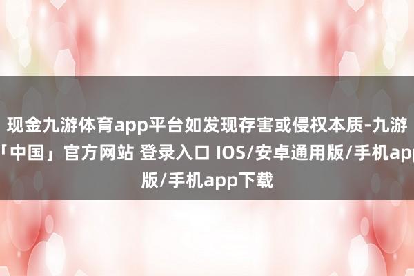 现金九游体育app平台如发现存害或侵权本质-九游体育「中国」官方网站 登录入口 IOS/安卓通用版/手机app下载