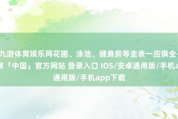 九游体育娱乐网花圃、泳池、健身房等圭表一应俱全-九游体育「中国」官方网站 登录入口 IOS/安卓通用版/手机app下载