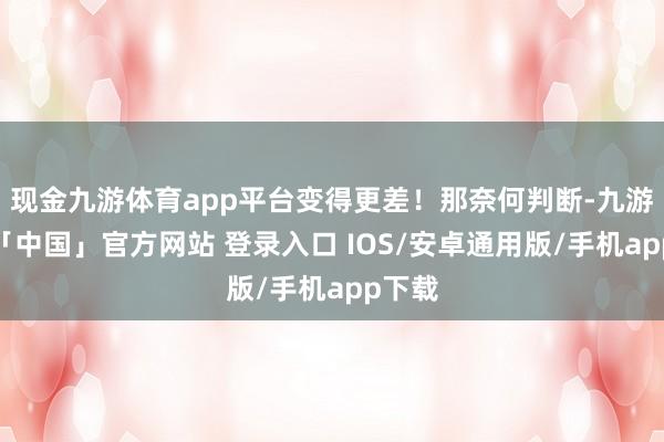 现金九游体育app平台变得更差！那奈何判断-九游体育「中国」官方网站 登录入口 IOS/安卓通用版/手机app下载
