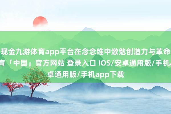 现金九游体育app平台在念念维中激勉创造力与革命-九游体育「中国」官方网站 登录入口 IOS/安卓通用版/手机app下载