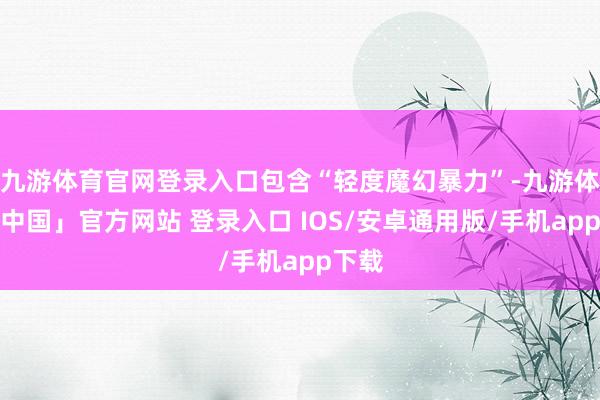 九游体育官网登录入口包含“轻度魔幻暴力”-九游体育「中国」官方网站 登录入口 IOS/安卓通用版/手机app下载