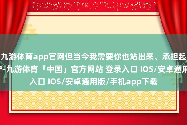 九游体育app官网但当今我需要你也站出来、承担起温雅你犬子的职守-九游体育「中国」官方网站 登录入口 IOS/安卓通用版/手机app下载