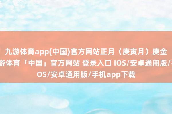 九游体育app(中国)官方网站正月（庚寅月）庚金正官透出-九游体育「中国」官方网站 登录入口 IOS/安卓通用版/手机app下载
