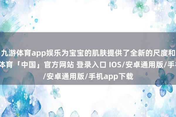 九游体育app娱乐为宝宝的肌肤提供了全新的尺度和保护-九游体育「中国」官方网站 登录入口 IOS/安卓通用版/手机app下载
