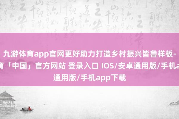 九游体育app官网更好助力打造乡村振兴皆鲁样板-九游体育「中国」官方网站 登录入口 IOS/安卓通用版/手机app下载