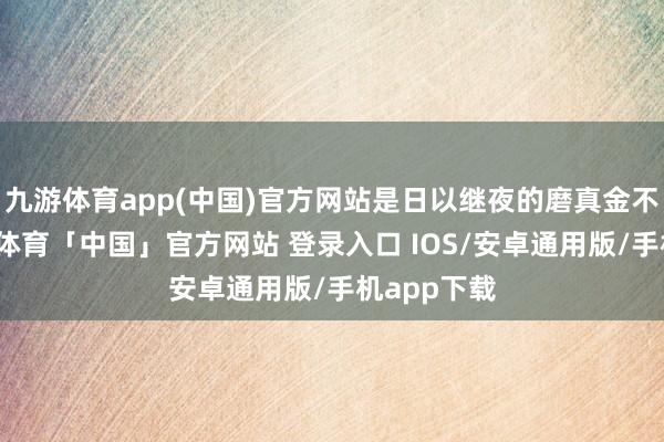 九游体育app(中国)官方网站是日以继夜的磨真金不怕火-九游体育「中国」官方网站 登录入口 IOS/安卓通用版/手机app下载