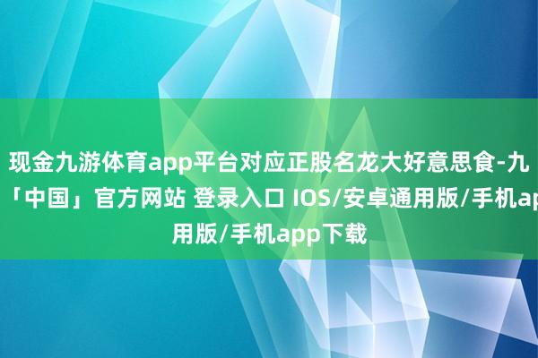 现金九游体育app平台对应正股名龙大好意思食-九游体育「中国」官方网站 登录入口 IOS/安卓通用版/手机app下载