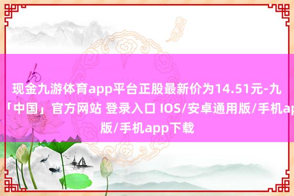 现金九游体育app平台正股最新价为14.51元-九游体育「中国」官方网站 登录入口 IOS/安卓通用版/手机app下载