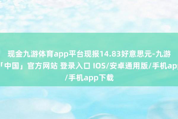 现金九游体育app平台现报14.83好意思元-九游体育「中国」官方网站 登录入口 IOS/安卓通用版/手机app下载