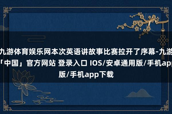 九游体育娱乐网本次英语讲故事比赛拉开了序幕-九游体育「中国」官方网站 登录入口 IOS/安卓通用版/手机app下载