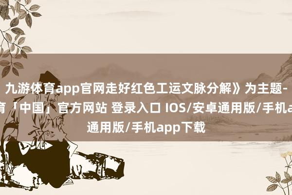 九游体育app官网走好红色工运文脉分解》为主题-九游体育「中国」官方网站 登录入口 IOS/安卓通用版/手机app下载