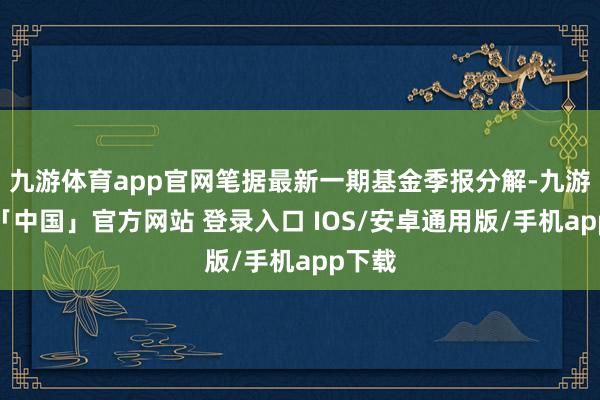 九游体育app官网笔据最新一期基金季报分解-九游体育「中国」官方网站 登录入口 IOS/安卓通用版/手机app下载