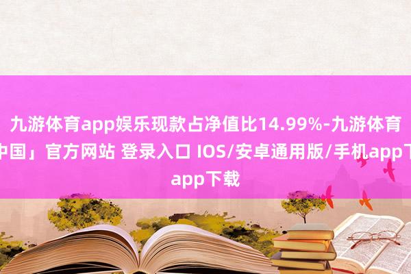 九游体育app娱乐现款占净值比14.99%-九游体育「中国」官方网站 登录入口 IOS/安卓通用版/手机app下载