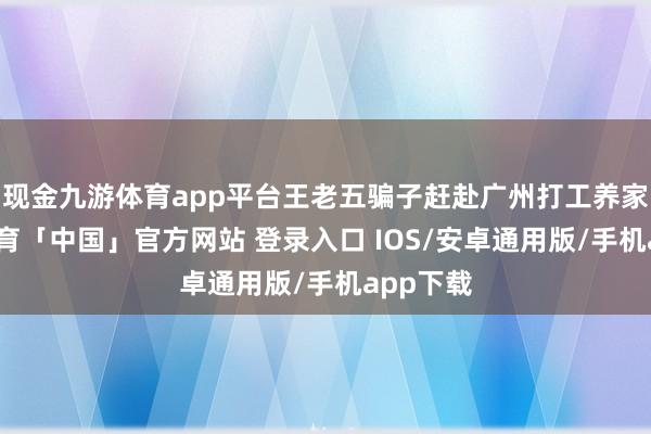 现金九游体育app平台王老五骗子赶赴广州打工养家-九游体育「中国」官方网站 登录入口 IOS/安卓通用版/手机app下载
