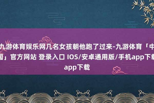 九游体育娱乐网几名女孩朝他跑了过来-九游体育「中国」官方网站 登录入口 IOS/安卓通用版/手机app下载