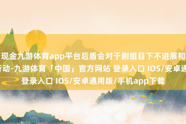 现金九游体育app平台后盾会对于剧组目下不进展和不发声的莫得担当行动-九游体育「中国」官方网站 登录入口 IOS/安卓通用版/手机app下载