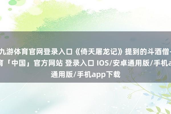 九游体育官网登录入口《倚天屠龙记》提到的斗酒僧-九游体育「中国」官方网站 登录入口 IOS/安卓通用版/手机app下载