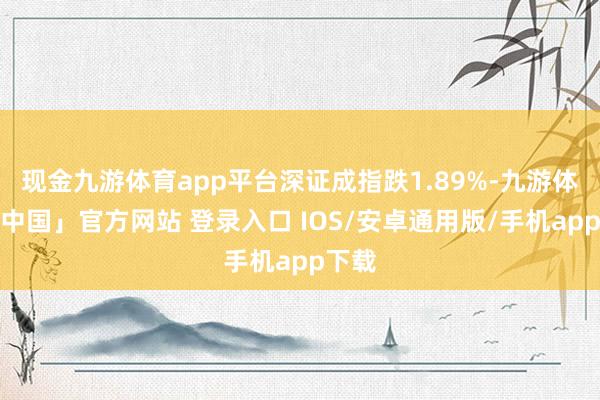 现金九游体育app平台深证成指跌1.89%-九游体育「中国」官方网站 登录入口 IOS/安卓通用版/手机app下载