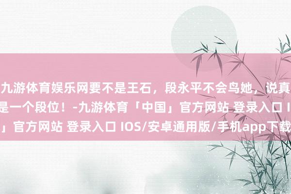 九游体育娱乐网要不是王石,段永平不会鸟她,说真话,王石和他王人不是一个段位!-九游体育「中国」官方网站 登录入口 IOS/安卓通用版/手机app下载