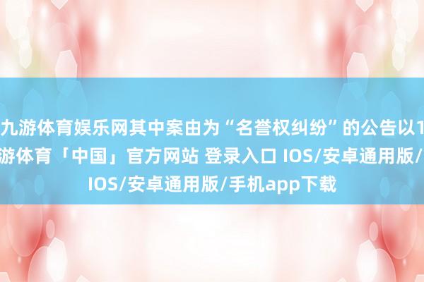 九游体育娱乐网其中案由为“名誉权纠纷”的公告以112则居首-九游体育「中国」官方网站 登录入口 IOS/安卓通用版/手机app下载