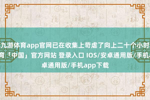 九游体育app官网已在收集上苛虐了向上二十个小时-九游体育「中国」官方网站 登录入口 IOS/安卓通用版/手机app下载