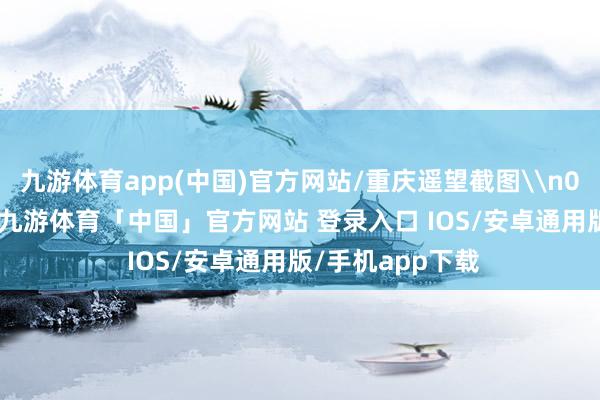 九游体育app(中国)官方网站/重庆遥望截图\n02\n不错看到-九游体育「中国」官方网站 登录入口 IOS/安卓通用版/手机app下载