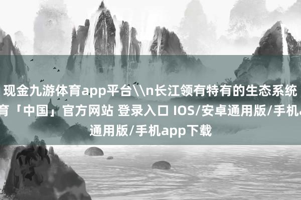 现金九游体育app平台\n长江领有特有的生态系统-九游体育「中国」官方网站 登录入口 IOS/安卓通用版/手机app下载