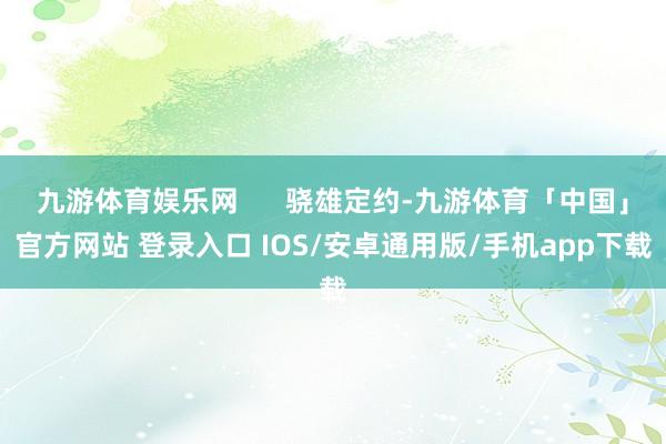 九游体育娱乐网      骁雄定约-九游体育「中国」官方网站 登录入口 IOS/安卓通用版/手机app下载
