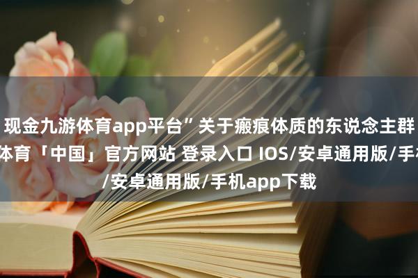 现金九游体育app平台”关于瘢痕体质的东说念主群来说-九游体育「中国」官方网站 登录入口 IOS/安卓通用版/手机app下载