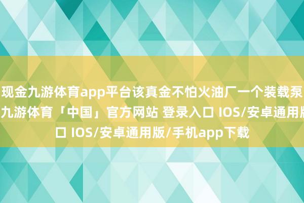 现金九游体育app平台该真金不怕火油厂一个装载泵1日曾发生失火-九游体育「中国」官方网站 登录入口 IOS/安卓通用版/手机app下载
