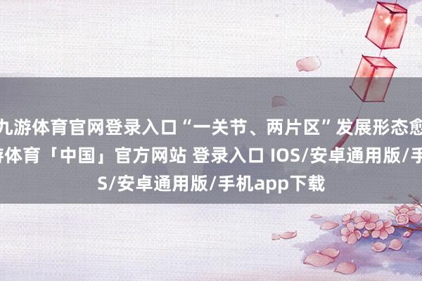 九游体育官网登录入口“一关节、两片区”发展形态愈加优化-九游体育「中国」官方网站 登录入口 IOS/安卓通用版/手机app下载