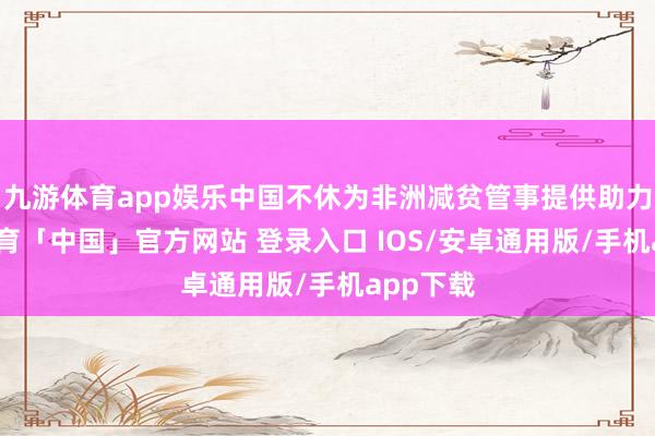 九游体育app娱乐中国不休为非洲减贫管事提供助力-九游体育「中国」官方网站 登录入口 IOS/安卓通用版/手机app下载