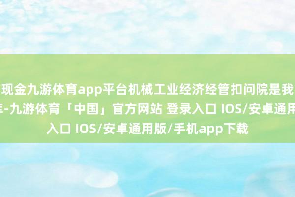 现金九游体育app平台机械工业经济经管扣问院是我国装备制造业智库-九游体育「中国」官方网站 登录入口 IOS/安卓通用版/手机app下载