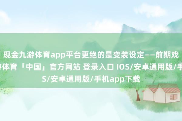 现金九游体育app平台更绝的是变装设定——前期戏份连合-九游体育「中国」官方网站 登录入口 IOS/安卓通用版/手机app下载