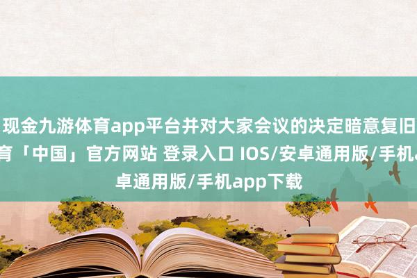 现金九游体育app平台并对大家会议的决定暗意复旧-九游体育「中国」官方网站 登录入口 IOS/安卓通用版/手机app下载