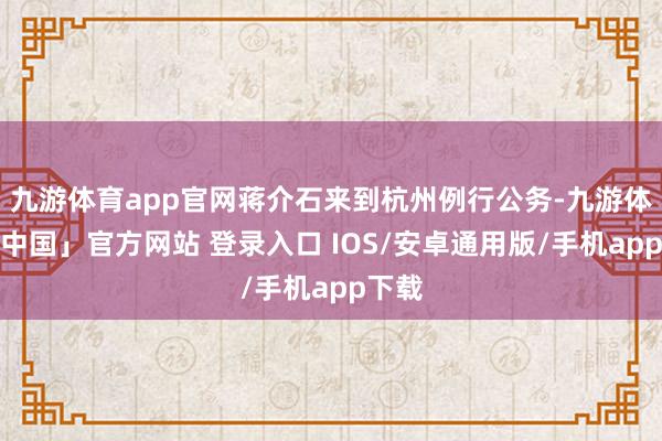 九游体育app官网蒋介石来到杭州例行公务-九游体育「中国」官方网站 登录入口 IOS/安卓通用版/手机app下载
