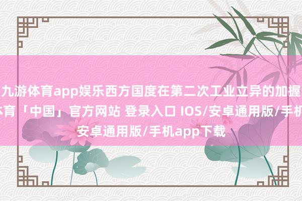 九游体育app娱乐西方国度在第二次工业立异的加握下-九游体育「中国」官方网站 登录入口 IOS/安卓通用版/手机app下载